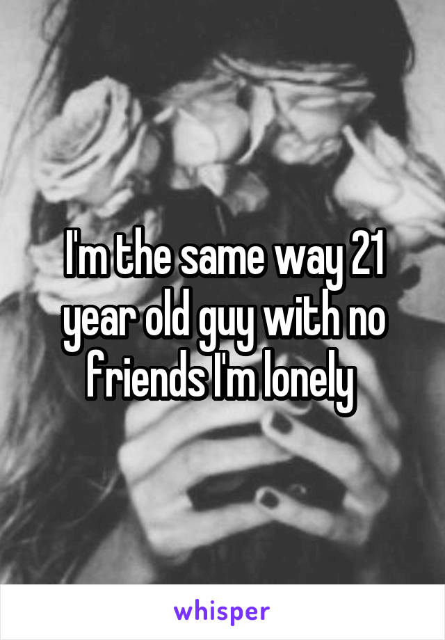 I'm the same way 21 year old guy with no friends I'm lonely 