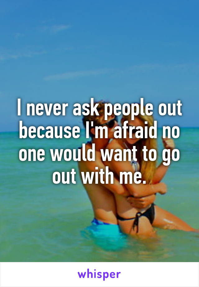 I never ask people out because I'm afraid no one would want to go out with me.