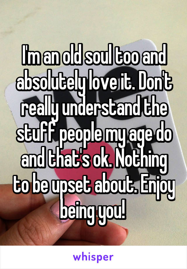 I'm an old soul too and absolutely love it. Don't really understand the stuff people my age do and that's ok. Nothing to be upset about. Enjoy being you! 