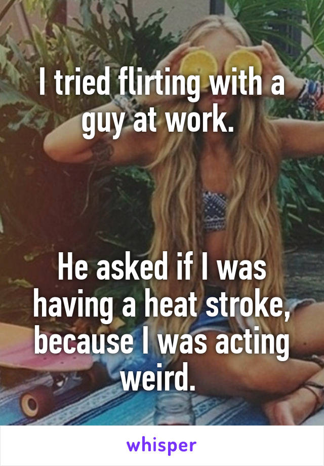 I tried flirting with a guy at work. 



He asked if I was having a heat stroke, because I was acting weird. 
