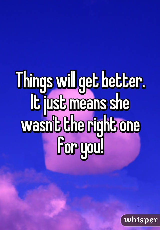 Things will get better. It just means she wasn't the right one for you!