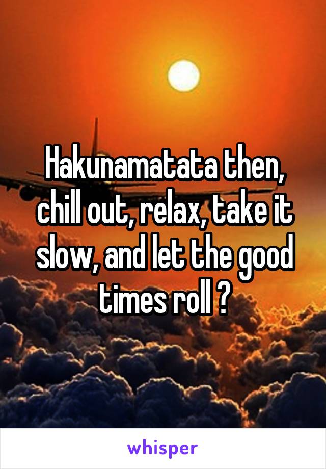 Hakunamatata then, chill out, relax, take it slow, and let the good times roll 😎