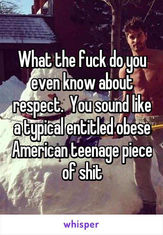 What the fuck do you even know about respect.  You sound like a typical entitled obese American teenage piece of shit