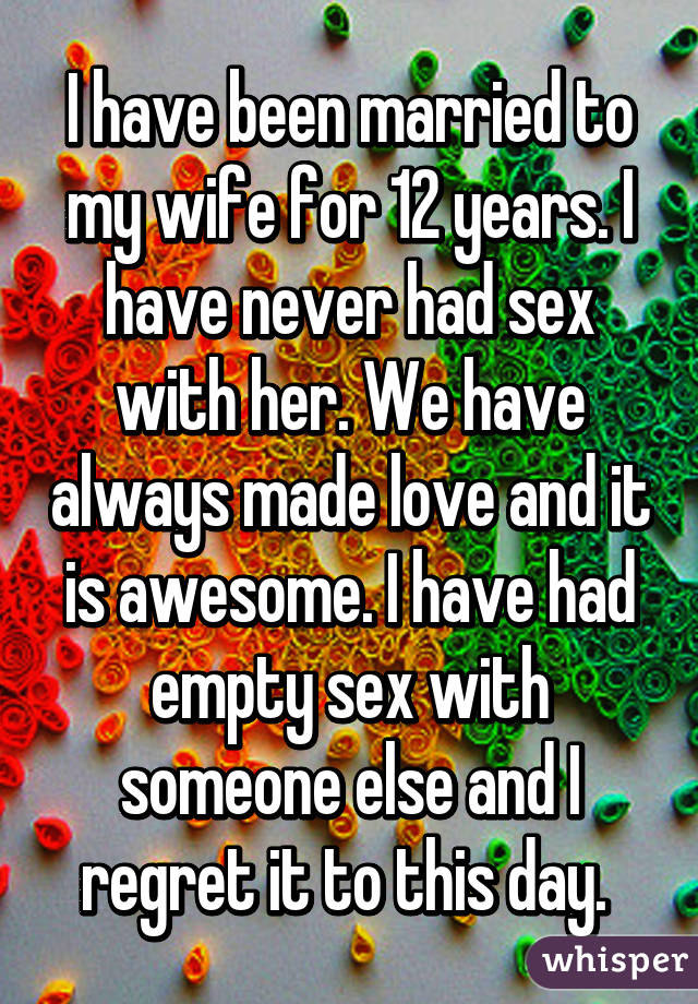 I have been married to my wife for 12 years. I have never had sex with her. We have always made love and it is awesome. I have had empty sex with someone else and I regret it to this day. 