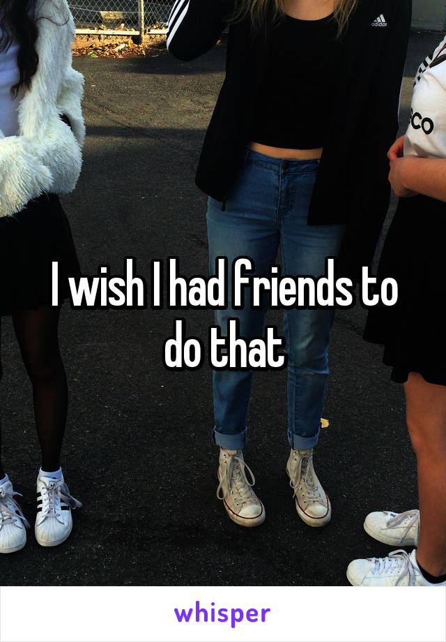 I wish I had friends to do that