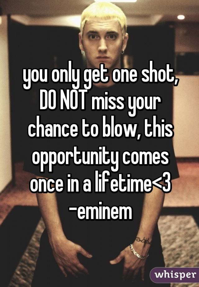 you only get one shot, DO NOT miss your chance to blow, this opportunity comes once in a lifetime<3
-eminem