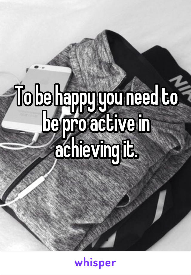 To be happy you need to be pro active in achieving it.
