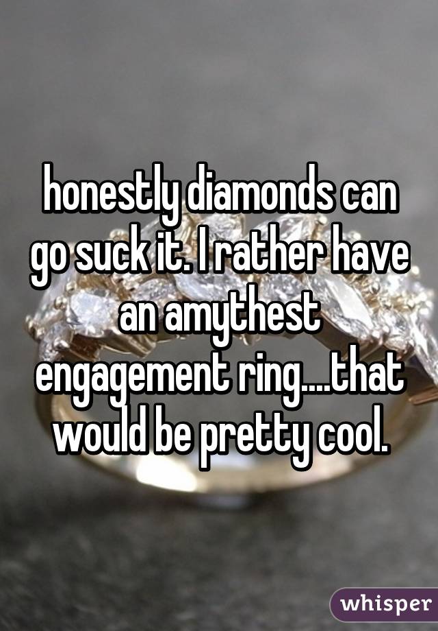 honestly diamonds can go suck it. I rather have an amythest engagement ring....that would be pretty cool.
