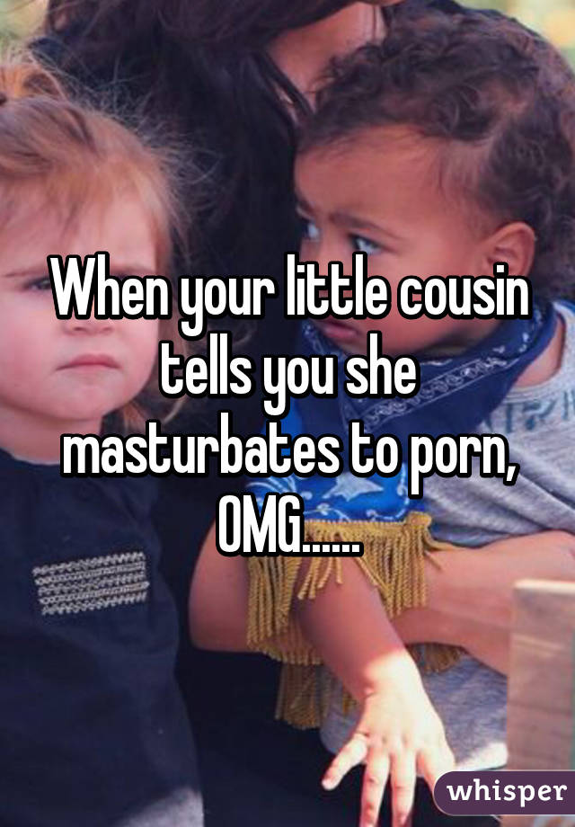 When your little cousin tells you she masturbates to porn, OMG......