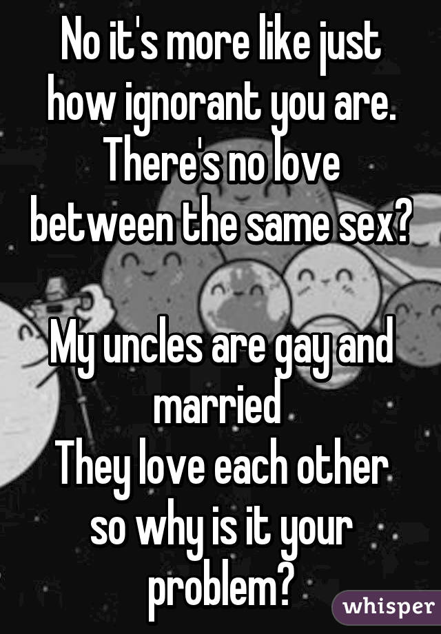 No it's more like just how ignorant you are.
There's no love between the same sex? 
My uncles are gay and married 
They love each other so why is it your problem?