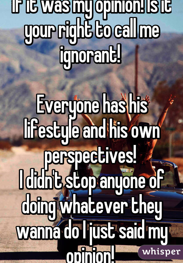 If it was my opinion! Is it your right to call me ignorant! 

Everyone has his lifestyle and his own perspectives! 
I didn't stop anyone of doing whatever they wanna do I just said my opinion! 