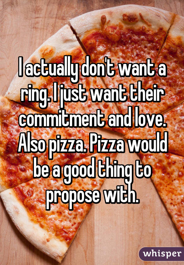 I actually don't want a ring. I just want their commitment and love. Also pizza. Pizza would be a good thing to propose with.