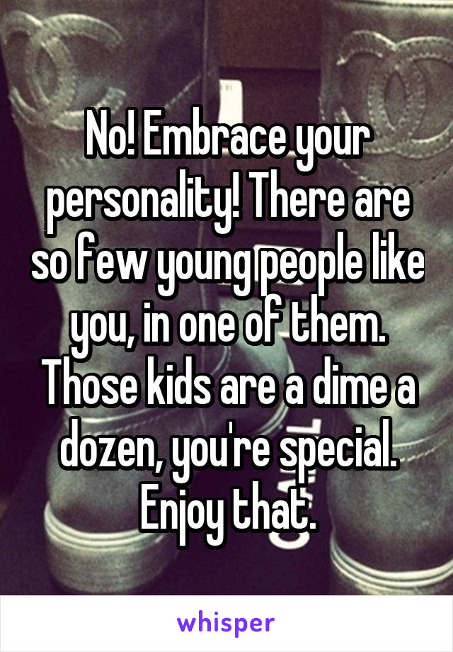 No! Embrace your personality! There are so few young people like you, in one of them. Those kids are a dime a dozen, you're special. Enjoy that.