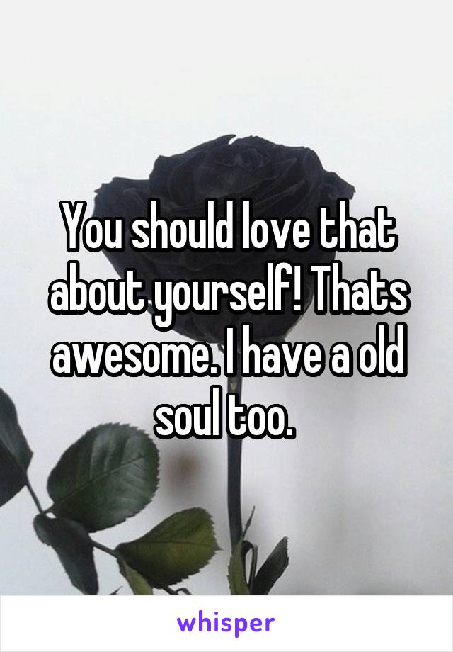 You should love that about yourself! Thats awesome. I have a old soul too. 