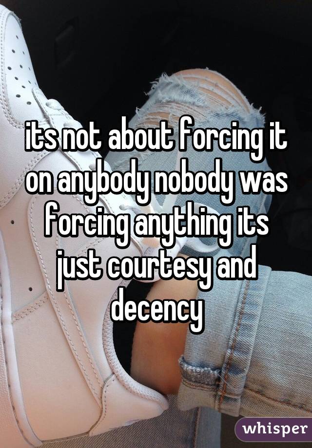 its not about forcing it on anybody nobody was forcing anything its just courtesy and decency