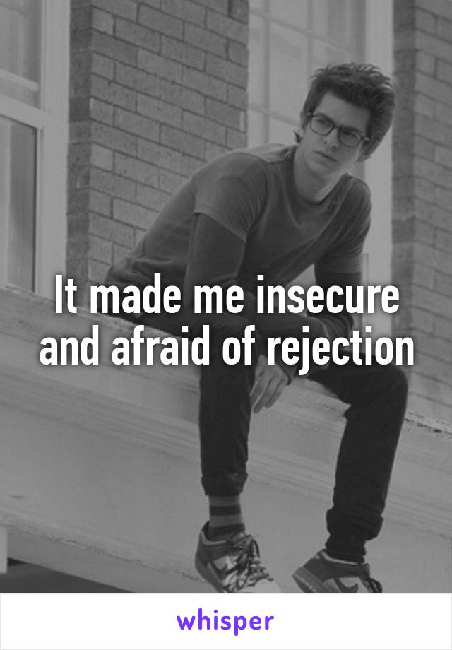 It made me insecure and afraid of rejection