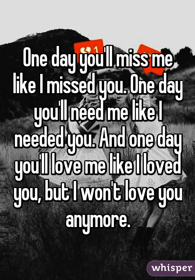 One day you'll miss me like I missed you. One day you'll need me like I needed you. And one day you'll love me like I loved you, but I won't love you anymore.