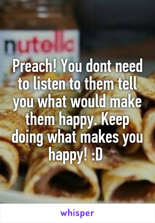 Preach! You dont need to listen to them tell you what would make them happy. Keep doing what makes you happy! :D 