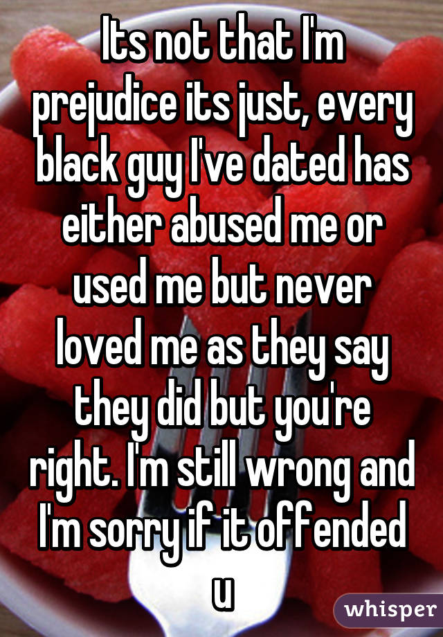 Its not that I'm prejudice its just, every black guy I've dated has either abused me or used me but never loved me as they say they did but you're right. I'm still wrong and I'm sorry if it offended u