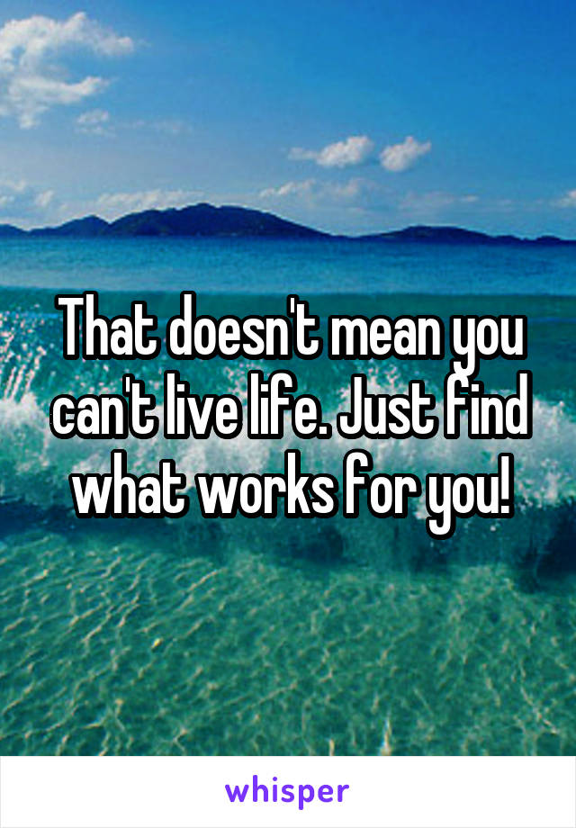 That doesn't mean you can't live life. Just find what works for you!