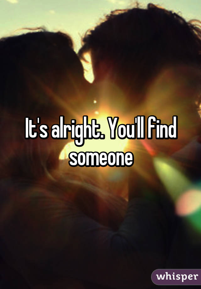 It's alright. You'll find someone