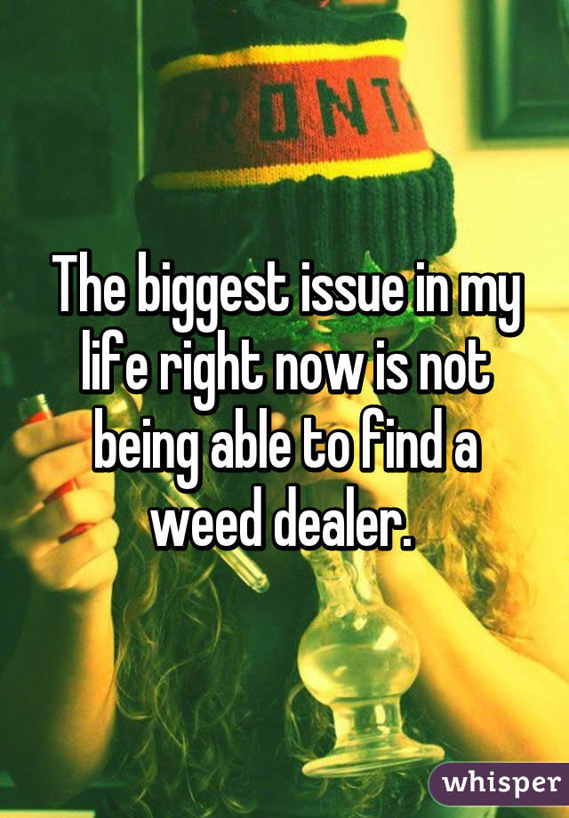The biggest issue in my life right now is not being able to find a weed dealer. 