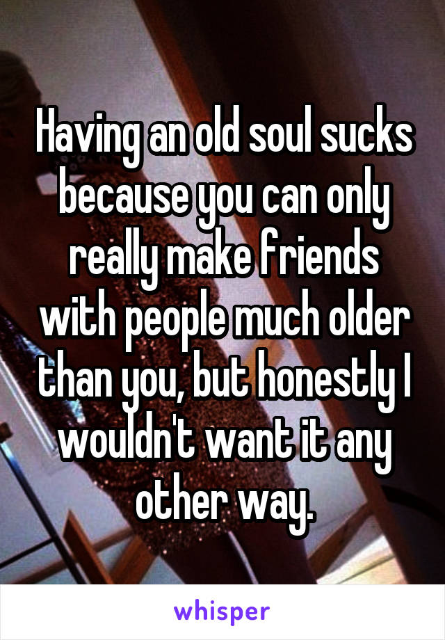 Having an old soul sucks because you can only really make friends with people much older than you, but honestly I wouldn't want it any other way.