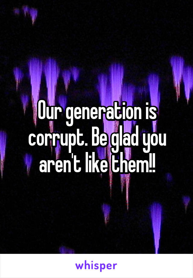 Our generation is corrupt. Be glad you aren't like them!!