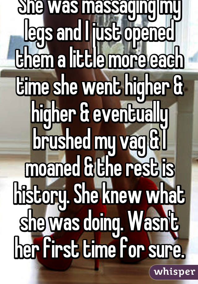 She was massaging my legs and I just opened them a little more each time she went higher & higher & eventually brushed my vag & I moaned & the rest is history. She knew what she was doing. Wasn't her first time for sure. 