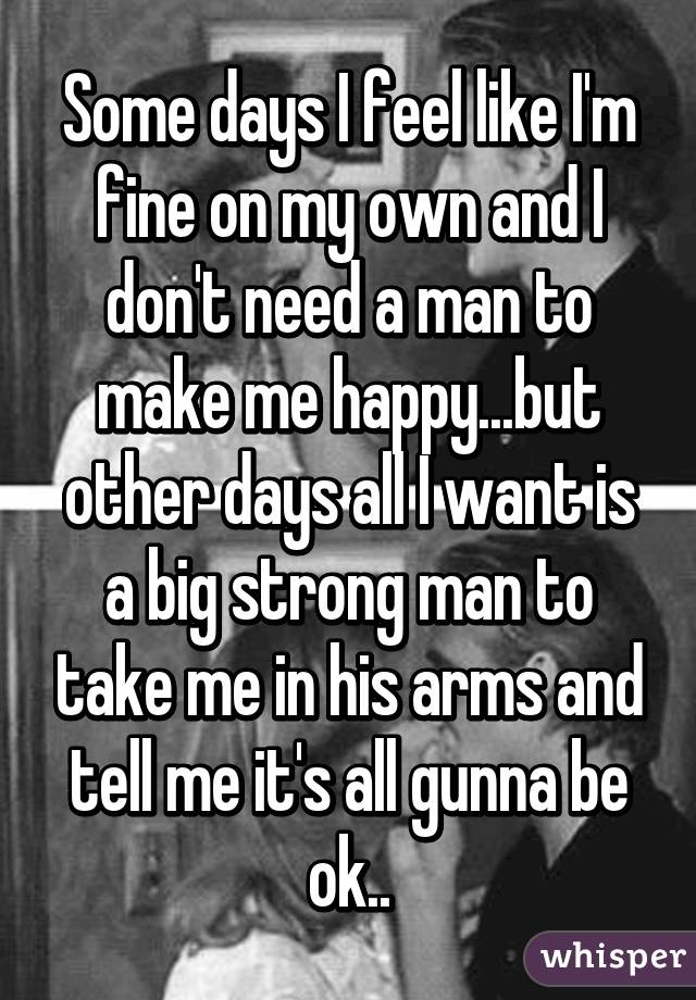 Some days I feel like I'm fine on my own and I don't need a man to make me happy...but other days all I want is a big strong man to take me in his arms and tell me it's all gunna be ok..