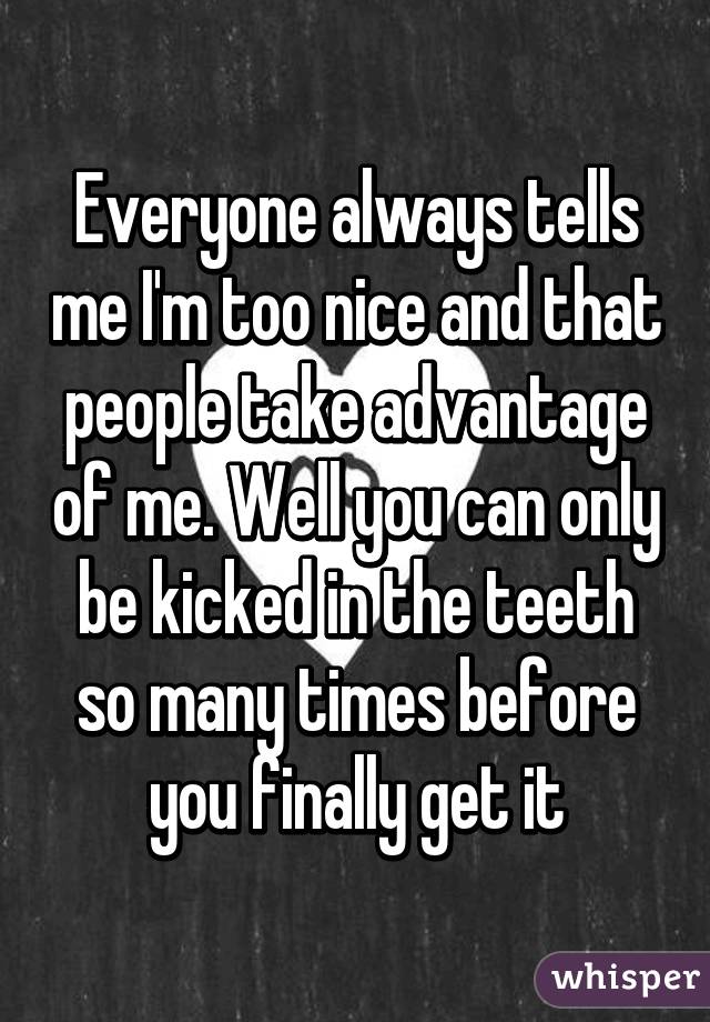Everyone always tells me I'm too nice and that people take advantage of me. Well you can only be kicked in the teeth so many times before you finally get it