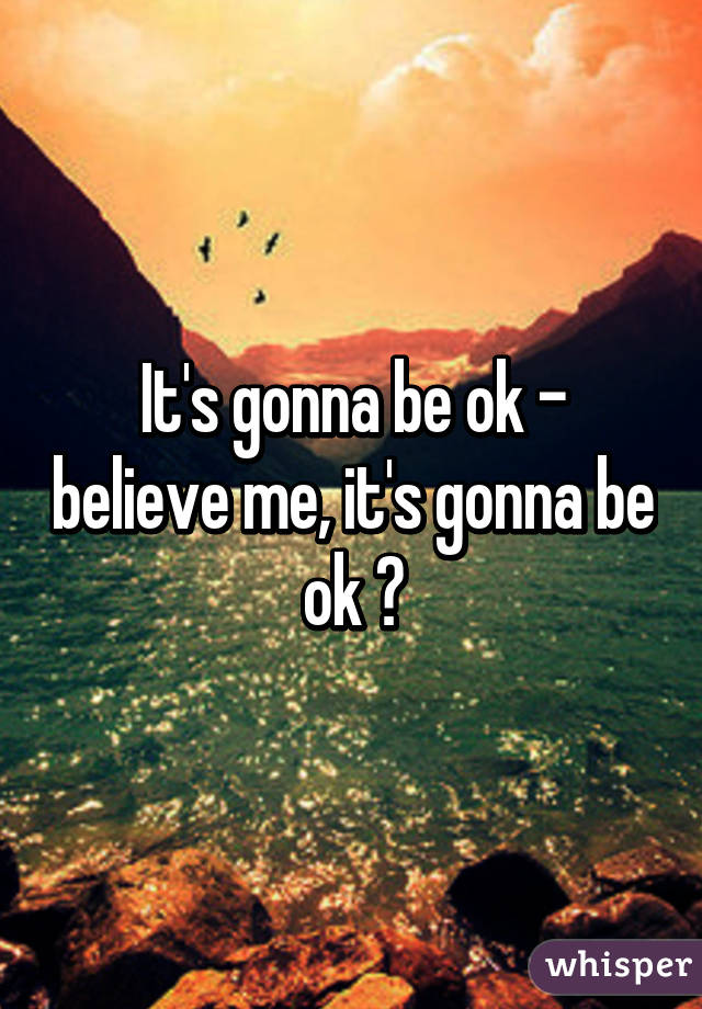 It's gonna be ok - believe me, it's gonna be ok 😀