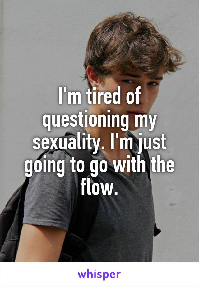 I'm tired of questioning my sexuality. I'm just going to go with the flow.