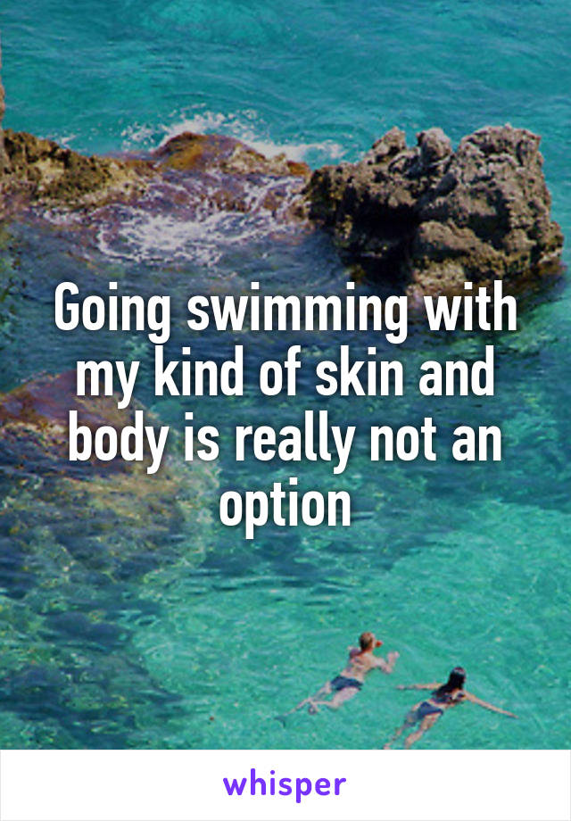 Going swimming with my kind of skin and body is really not an option