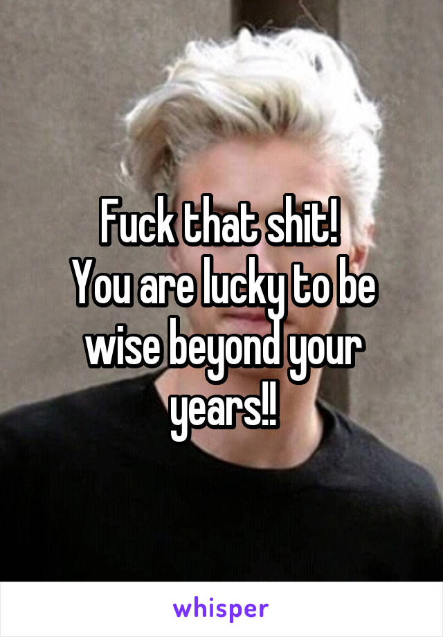 Fuck that shit! 
You are lucky to be wise beyond your years!!