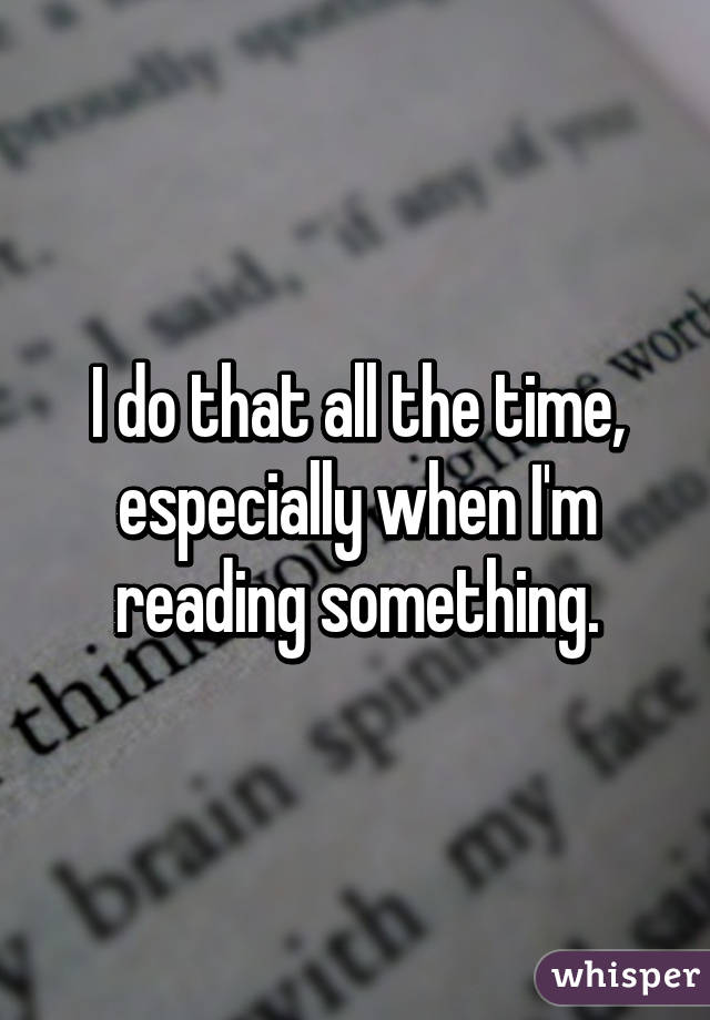 I do that all the time, especially when I'm reading something.