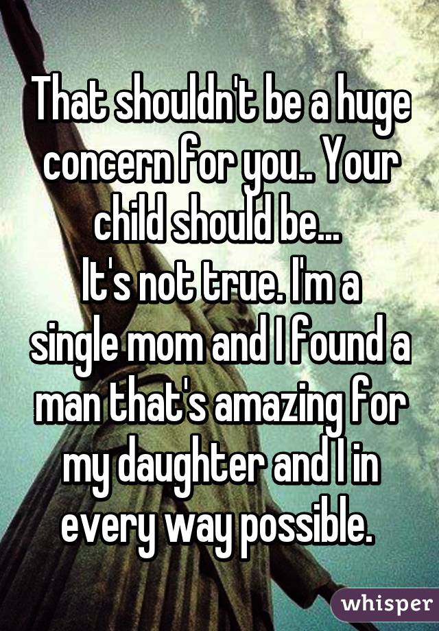 That shouldn't be a huge concern for you.. Your child should be... 
It's not true. I'm a single mom and I found a man that's amazing for my daughter and I in every way possible. 