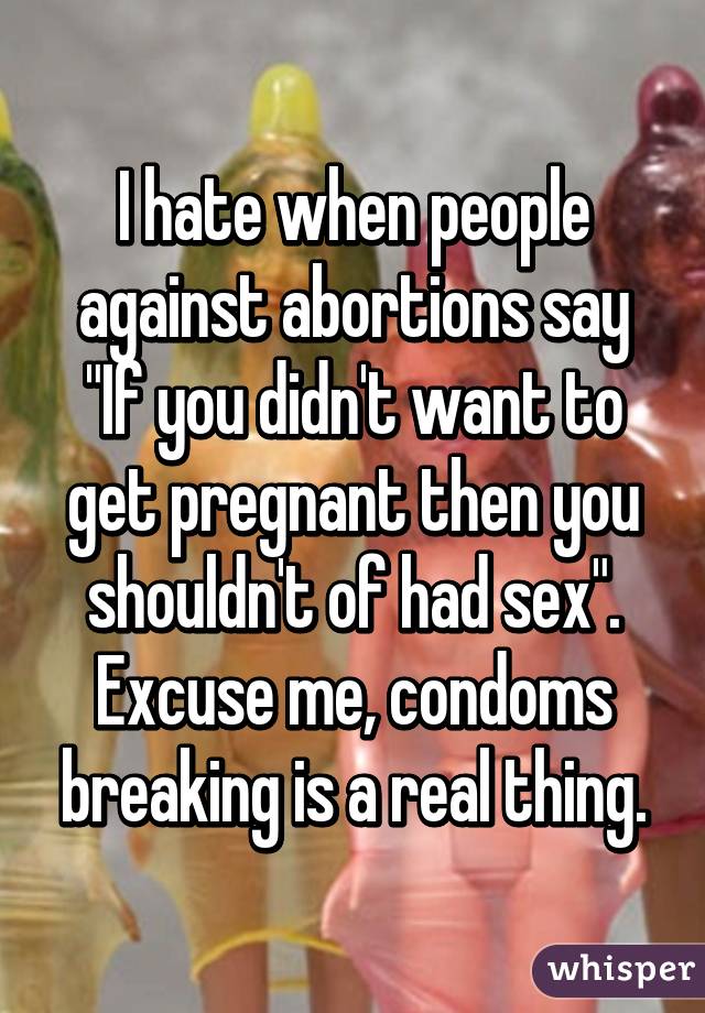 I hate when people against abortions say "If you didn't want to get pregnant then you shouldn't of had sex".
Excuse me, condoms breaking is a real thing.