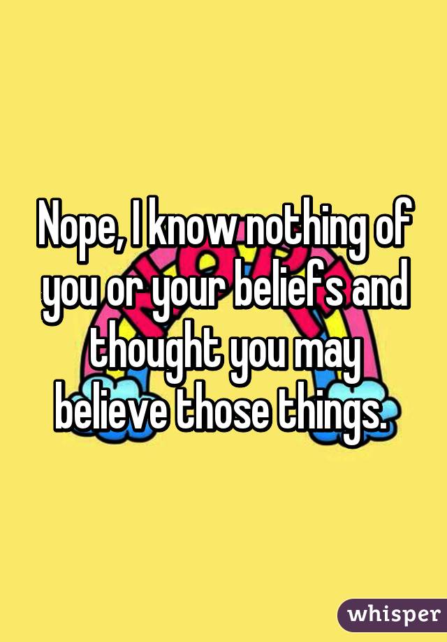 Nope, I know nothing of you or your beliefs and thought you may believe those things. 