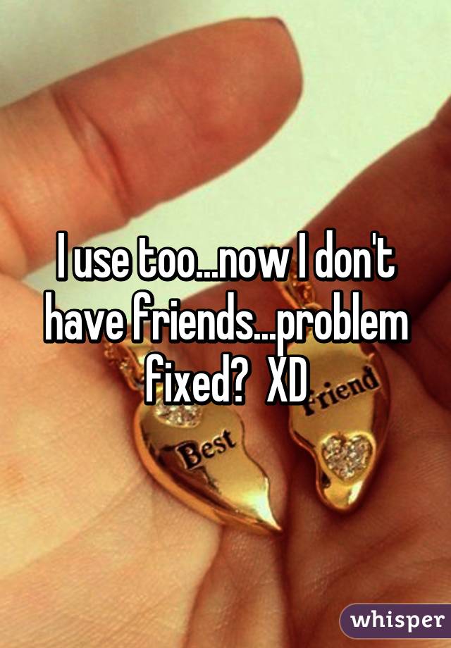 I use too...now I don't have friends...problem fixed?  XD