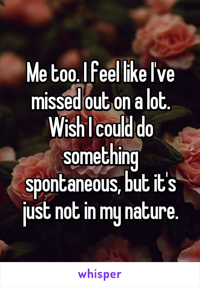 Me too. I feel like I've missed out on a lot. Wish I could do something spontaneous, but it's just not in my nature.