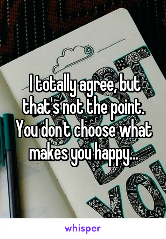  I totally agree, but that's not the point. You don't choose what makes you happy...