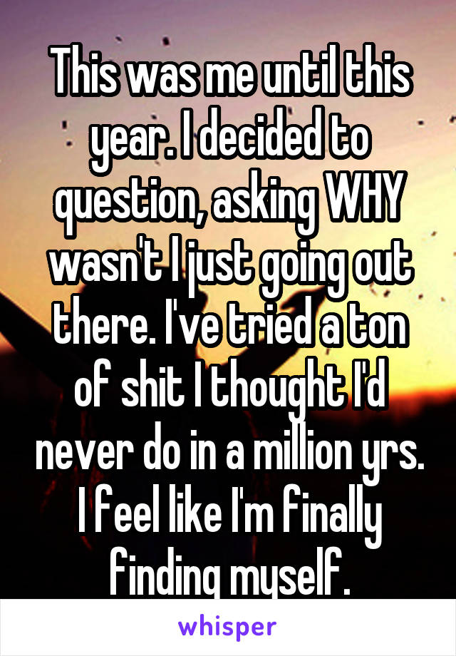 This was me until this year. I decided to question, asking WHY wasn't I just going out there. I've tried a ton of shit I thought I'd never do in a million yrs. I feel like I'm finally finding myself.