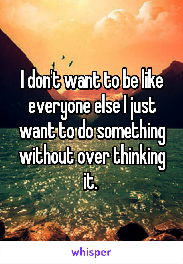 I don't want to be like everyone else I just want to do something without over thinking it. 