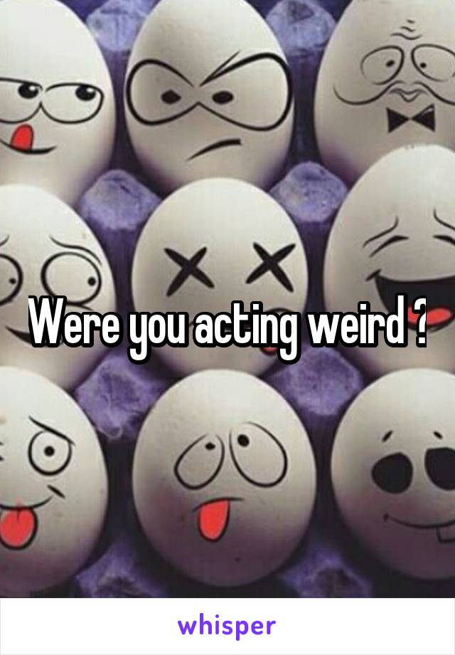 Were you acting weird ?