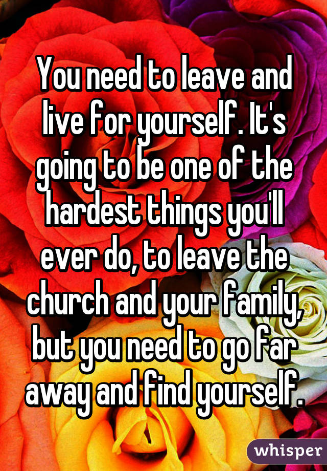 You need to leave and live for yourself. It's going to be one of the hardest things you'll ever do, to leave the church and your family, but you need to go far away and find yourself.