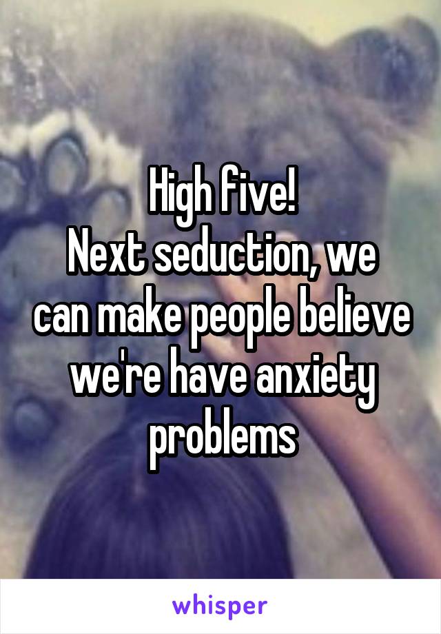 High five!
Next seduction, we can make people believe we're have anxiety problems