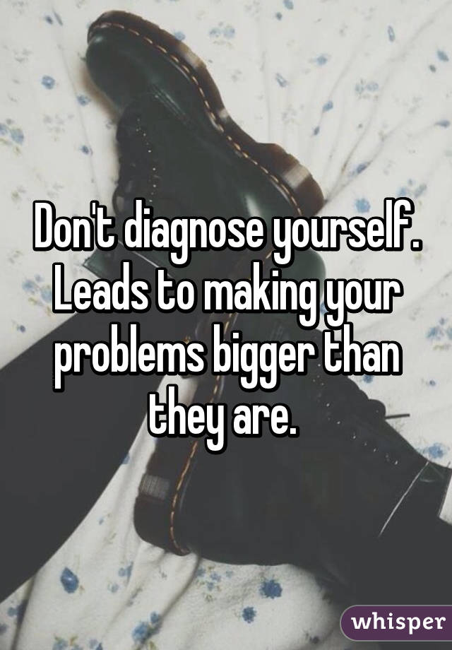 Don't diagnose yourself. Leads to making your problems bigger than they are. 