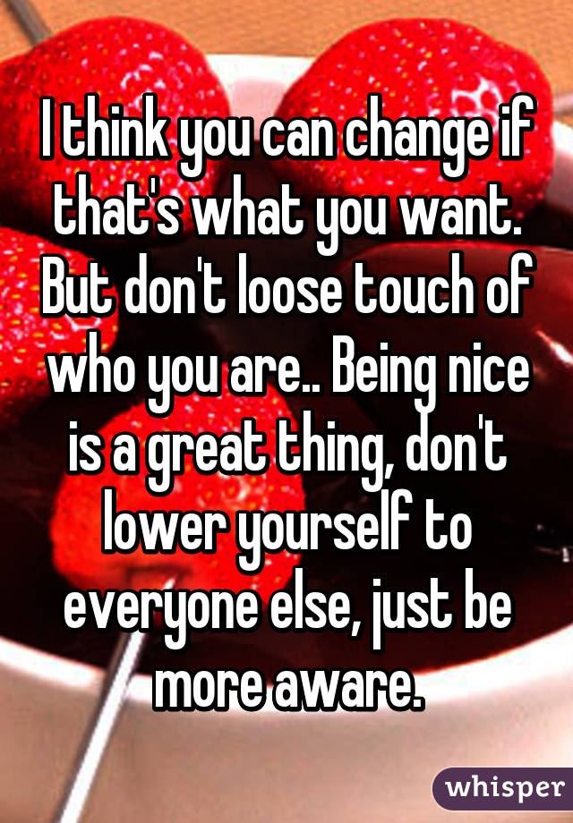 I think you can change if that's what you want. But don't loose touch of who you are.. Being nice is a great thing, don't lower yourself to everyone else, just be more aware.