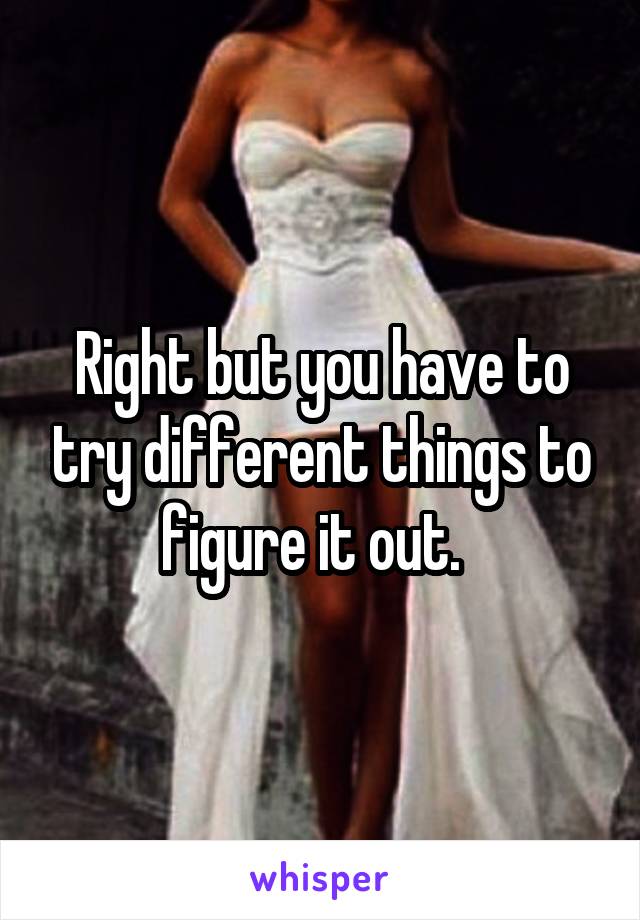 Right but you have to try different things to figure it out.  